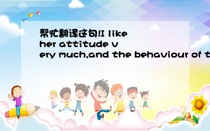 帮忙翻译这句!I like her attitude very much,and the behaviour of th