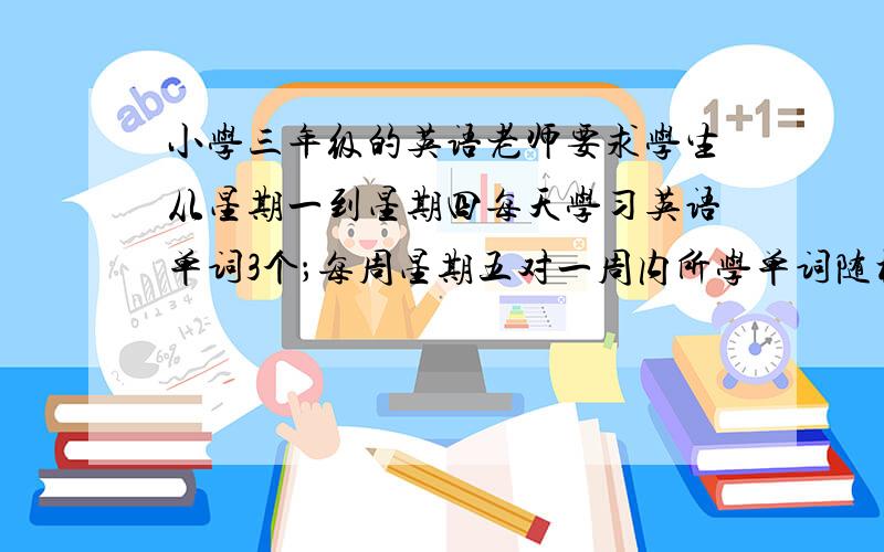 小学三年级的英语老师要求学生从星期一到星期四每天学习英语单词3个；每周星期五对一周内所学单词随机抽取4个进行检测（一星期