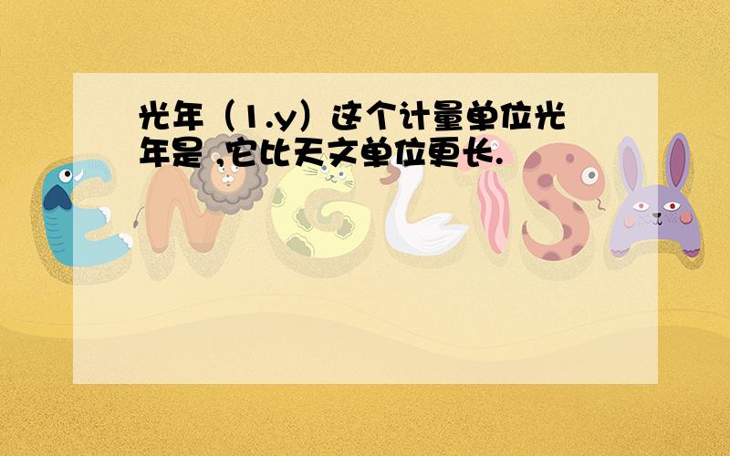 光年（1.y）这个计量单位光年是 ,它比天文单位更长.