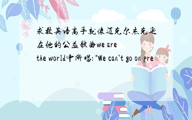 求教英语高手就像迈克尔杰克逊在他的公益歌曲we are the world中所唱：“We can't go on pre