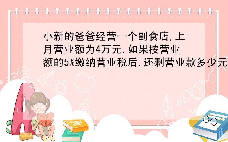 小新的爸爸经营一个副食店,上月营业额为4万元,如果按营业额的5%缴纳营业税后,还剩营业款多少元?