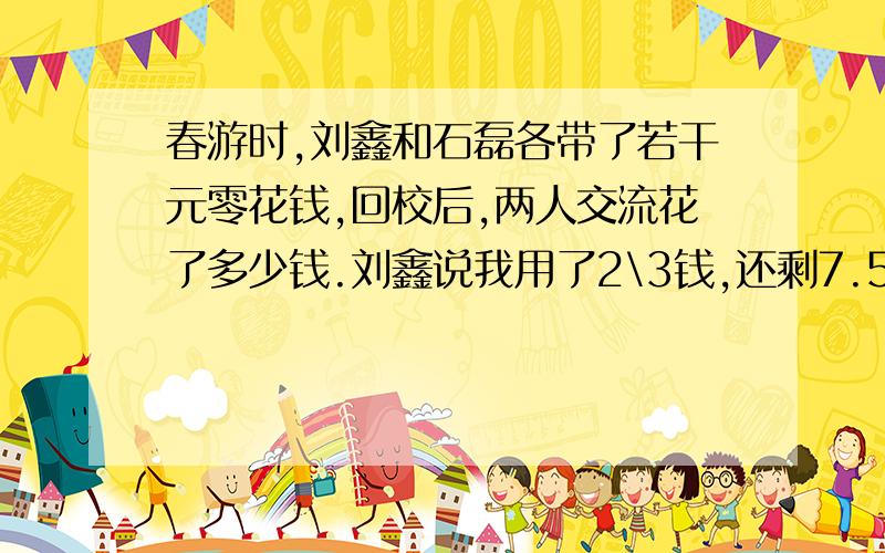 春游时,刘鑫和石磊各带了若干元零花钱,回校后,两人交流花了多少钱.刘鑫说我用了2\3钱,还剩7.5元.石磊说我也用了2\