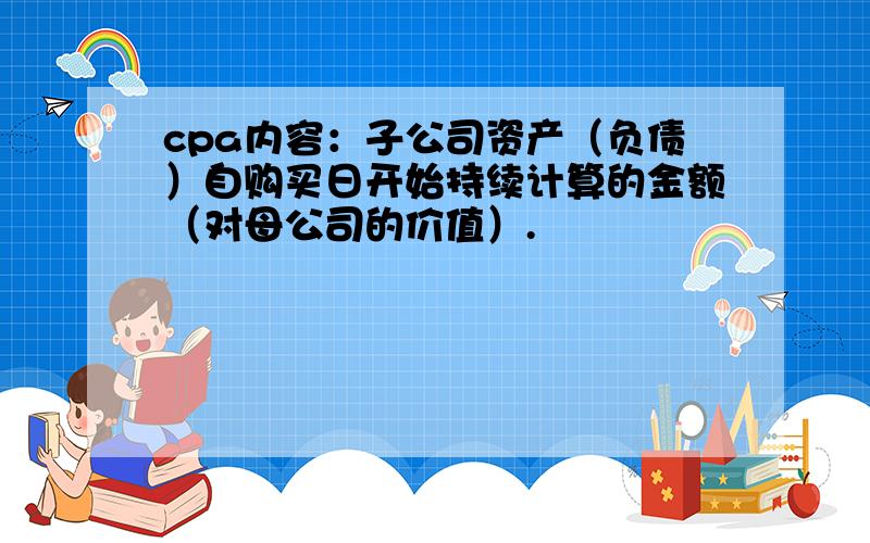 cpa内容：子公司资产（负债）自购买日开始持续计算的金额（对母公司的价值）.