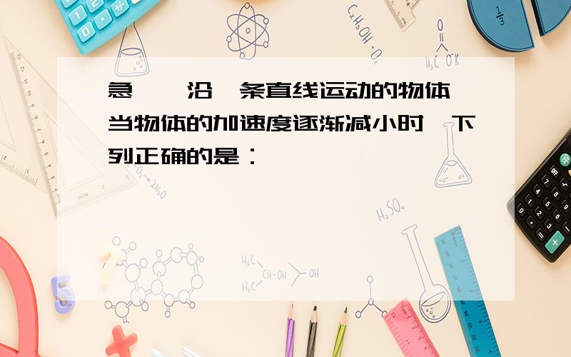 急>>沿一条直线运动的物体,当物体的加速度逐渐减小时,下列正确的是：