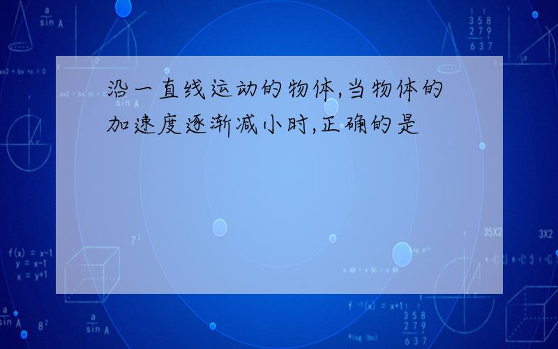 沿一直线运动的物体,当物体的加速度逐渐减小时,正确的是