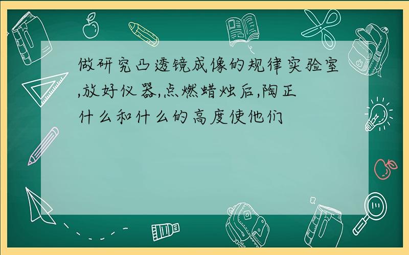 做研究凸透镜成像的规律实验室,放好仪器,点燃蜡烛后,陶正什么和什么的高度使他们