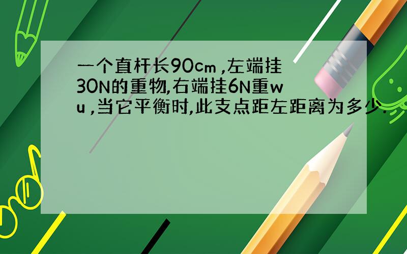 一个直杆长90cm ,左端挂30N的重物,右端挂6N重wu ,当它平衡时,此支点距左距离为多少.