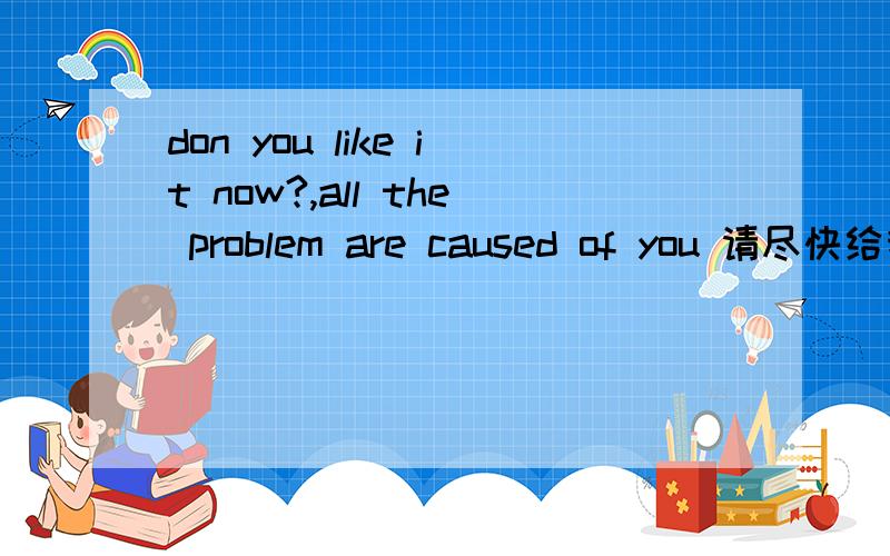 don you like it now?,all the problem are caused of you 请尽快给我