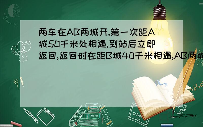 两车在AB两城开,第一次距A城50千米处相遇,到站后立即返回,返回时在距B城40千米相遇,AB两城相距多少千米?