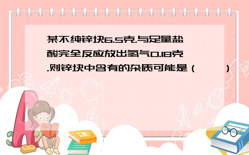 某不纯锌块6.5克，与足量盐酸完全反应放出氢气0.18克，则锌块中含有的杂质可能是（　　）