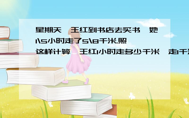 星期天,王红到书店去买书,她1\5小时走了5\8千米.照这样计算,王红1小时走多少千米,走1千米的路需要多少小