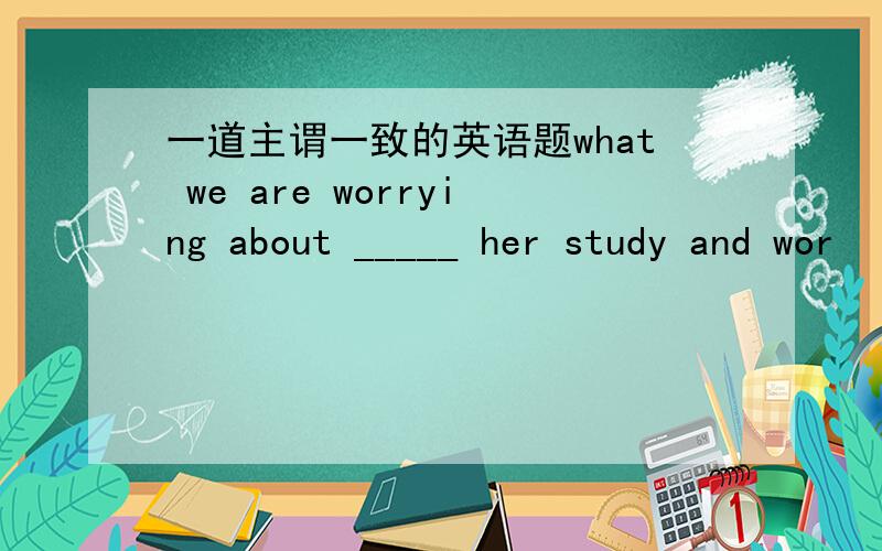 一道主谓一致的英语题what we are worrying about _____ her study and wor