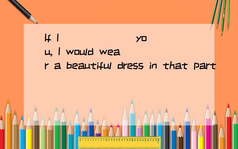 If I ______ you, I would wear a beautiful dress in that part