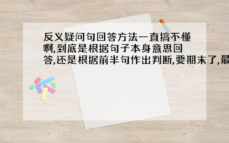 反义疑问句回答方法一直搞不懂啊,到底是根据句子本身意思回答,还是根据前半句作出判断,要期末了,最好举个例子,