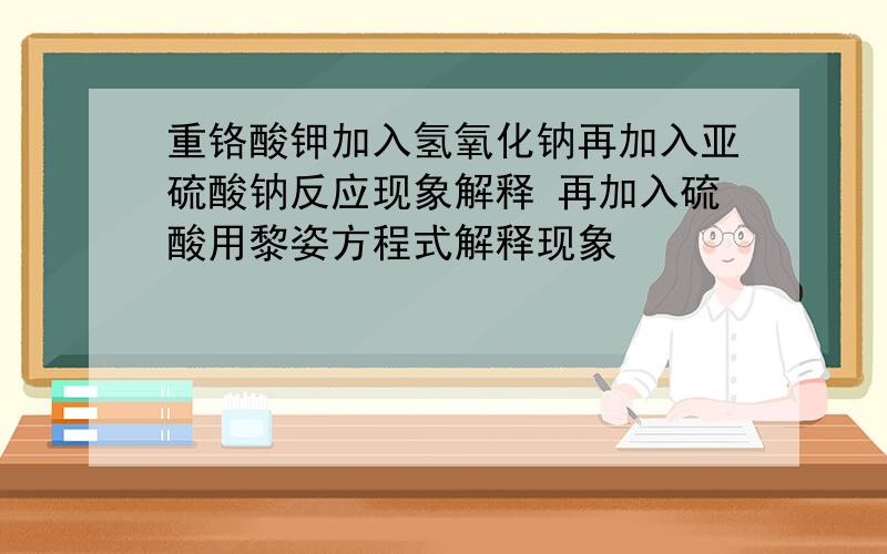 重铬酸钾加入氢氧化钠再加入亚硫酸钠反应现象解释 再加入硫酸用黎姿方程式解释现象