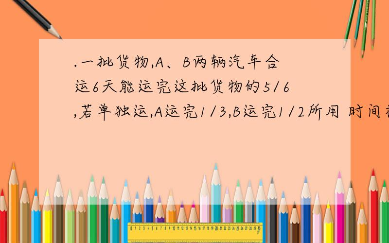 .一批货物,A、B两辆汽车合运6天能运完这批货物的5/6,若单独运,A运完1/3,B运完1/2所用 时间相等,若单独运