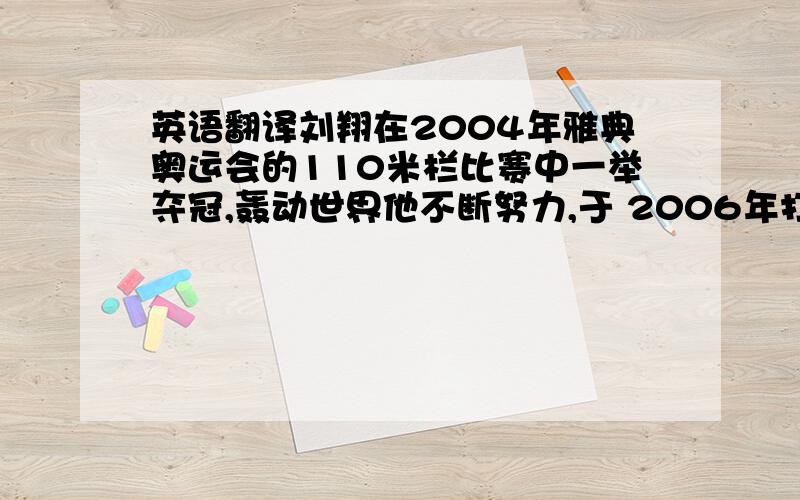 英语翻译刘翔在2004年雅典奥运会的110米栏比赛中一举夺冠,轰动世界他不断努力,于 2006年打破世界记录刘翔现正积极