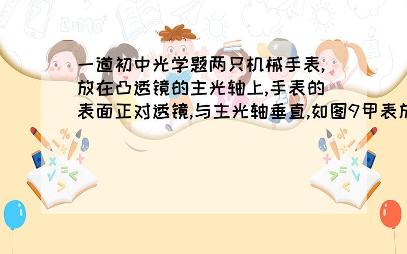 一道初中光学题两只机械手表,放在凸透镜的主光轴上,手表的表面正对透镜,与主光轴垂直,如图9甲表放在焦点外侧的A处,乙表放