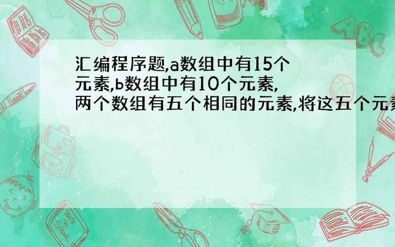 汇编程序题,a数组中有15个元素,b数组中有10个元素,两个数组有五个相同的元素,将这五个元素找出并输出