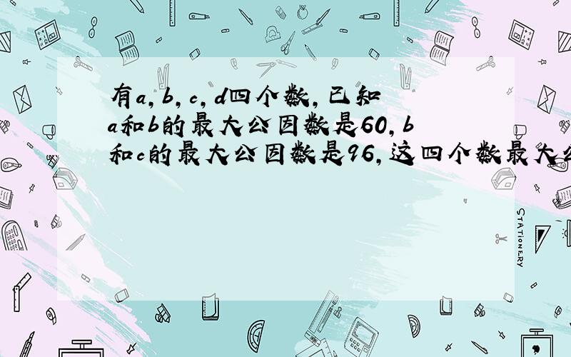 有a,b,c,d四个数,已知a和b的最大公因数是60,b和c的最大公因数是96,这四个数最大公因数是,要有过程