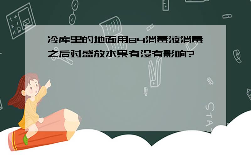 冷库里的地面用84消毒液消毒之后对盛放水果有没有影响?