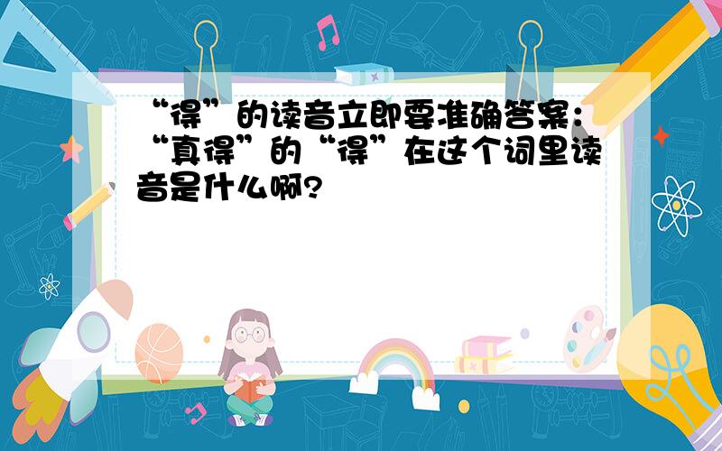 “得”的读音立即要准确答案：“真得”的“得”在这个词里读音是什么啊?