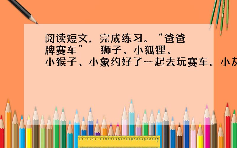 阅读短文，完成练习。 “爸爸牌赛车” 　　狮子、小狐狸、小猴子、小象约好了一起去玩赛车。小灰鼠也想参加，他说他也有一辆赛