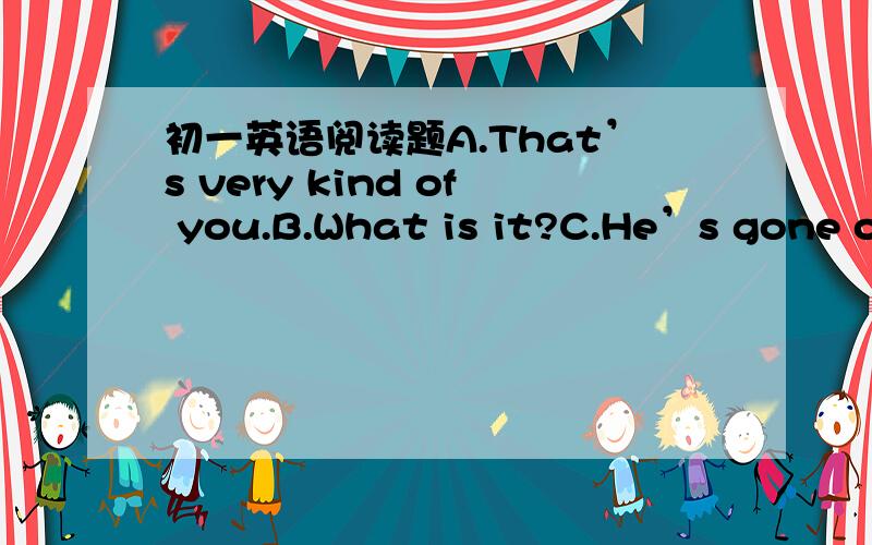 初一英语阅读题A.That’s very kind of you.B.What is it?C.He’s gone ou