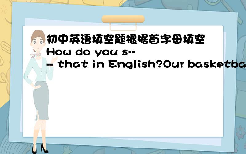 初中英语填空题根据首字母填空How do you s---- that in English?Our basketbal