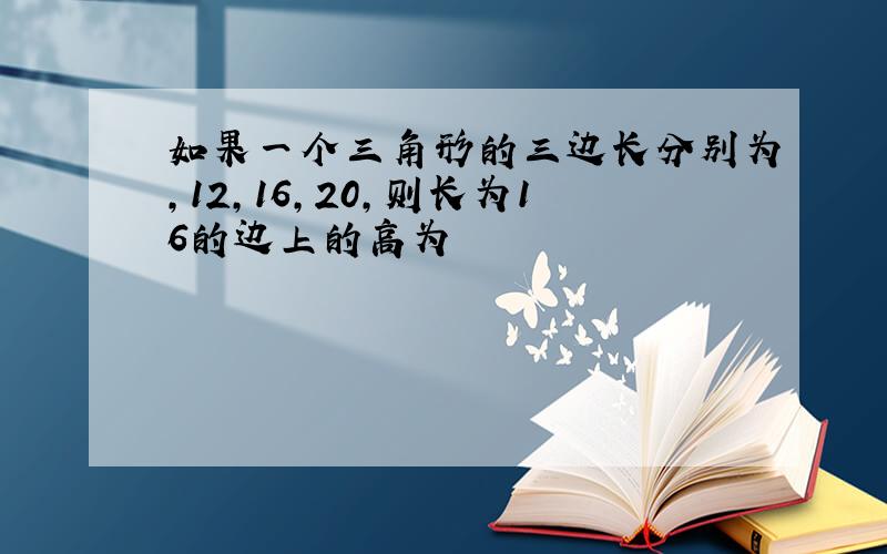 如果一个三角形的三边长分别为,12,16,20,则长为16的边上的高为