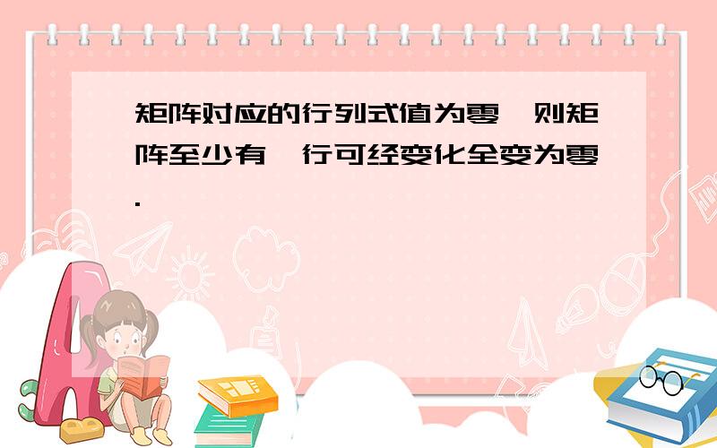 矩阵对应的行列式值为零,则矩阵至少有一行可经变化全变为零.