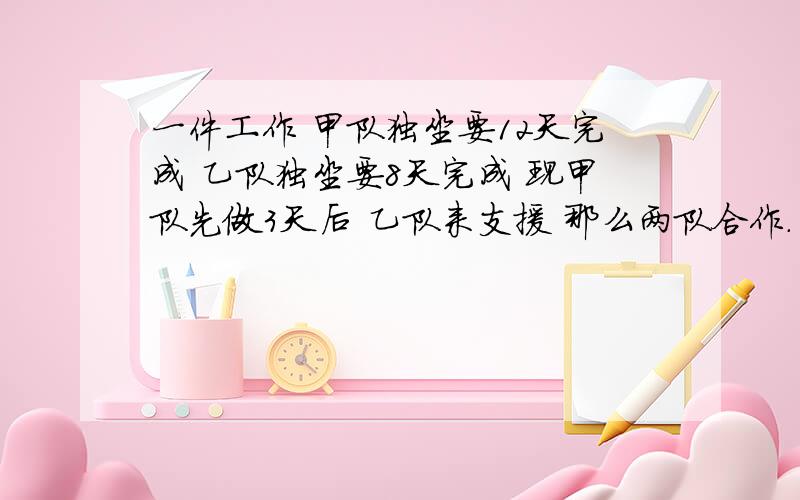 一件工作 甲队独坐要12天完成 乙队独坐要8天完成 现甲队先做3天后 乙队来支援 那么两队合作.