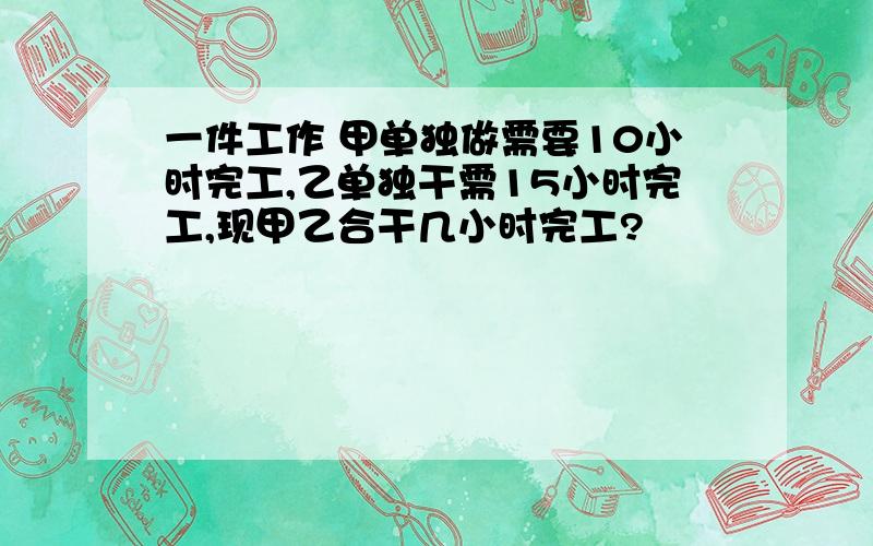 一件工作 甲单独做需要10小时完工,乙单独干需15小时完工,现甲乙合干几小时完工?