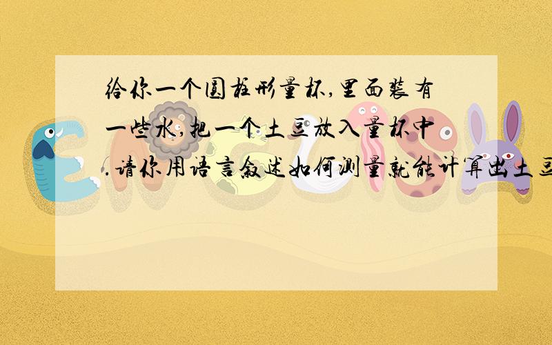 给你一个圆柱形量杯,里面装有一些水,把一个土豆放入量杯中.请你用语言叙述如何测量就能计算出土豆的