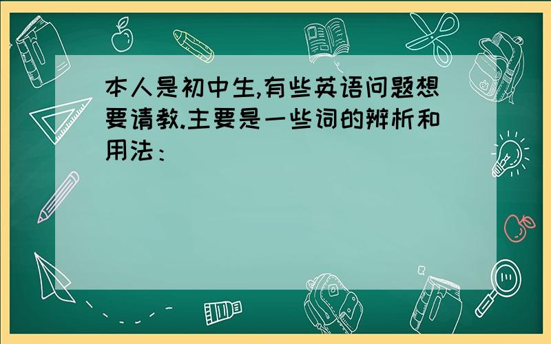 本人是初中生,有些英语问题想要请教.主要是一些词的辨析和用法：