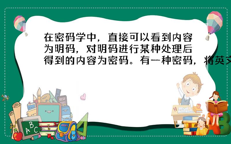 在密码学中，直接可以看到内容为明码，对明码进行某种处理后得到的内容为密码。有一种密码，将英文26个字母a，b，c ，…，