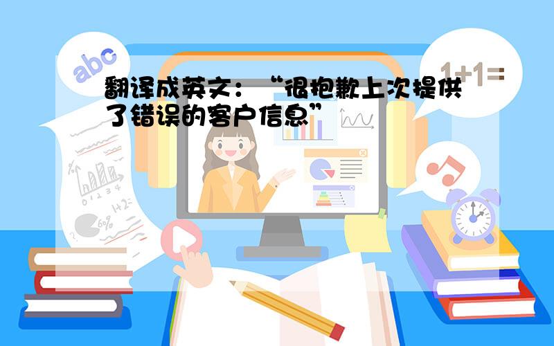 翻译成英文：“很抱歉上次提供了错误的客户信息”