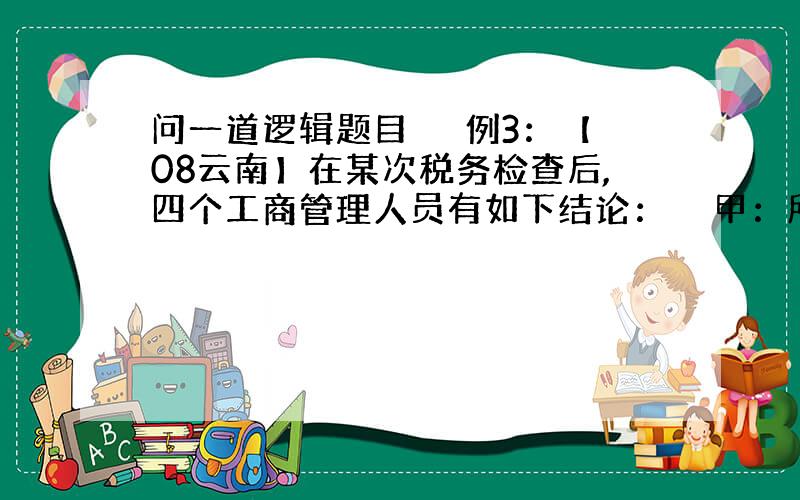 问一道逻辑题目 　　例3：【08云南】在某次税务检查后,四个工商管理人员有如下结论：　　甲：所有个体户都没纳税.　　乙：