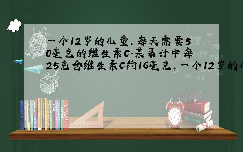 一个12岁的儿童，每天需要50毫克的维生素C．某果汁中每25克含维生素C约16毫克，一个12岁的儿童需要喝这种果汁___