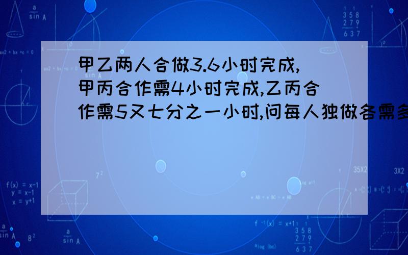 甲乙两人合做3.6小时完成,甲丙合作需4小时完成,乙丙合作需5又七分之一小时,问每人独做各需多少个小时?