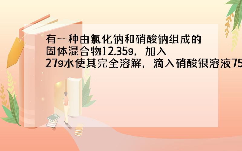 有一种由氯化钠和硝酸钠组成的固体混合物12.35g，加入27g水使其完全溶解，滴入硝酸银溶液75g，恰好完全反应，生成氯