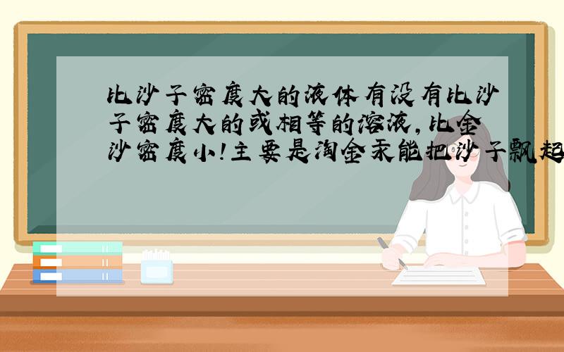 比沙子密度大的液体有没有比沙子密度大的或相等的溶液,比金沙密度小!主要是淘金汞能把沙子飘起来吗？