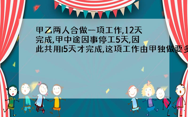 甲乙两人合做一项工作,12天完成,甲中途因事停工5天,因此共用I5天才完成,这项工作由甲独做要多少天才能完成?