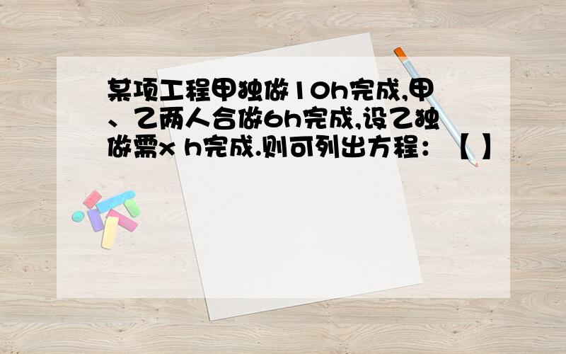 某项工程甲独做10h完成,甲、乙两人合做6h完成,设乙独做需x h完成.则可列出方程：【 】