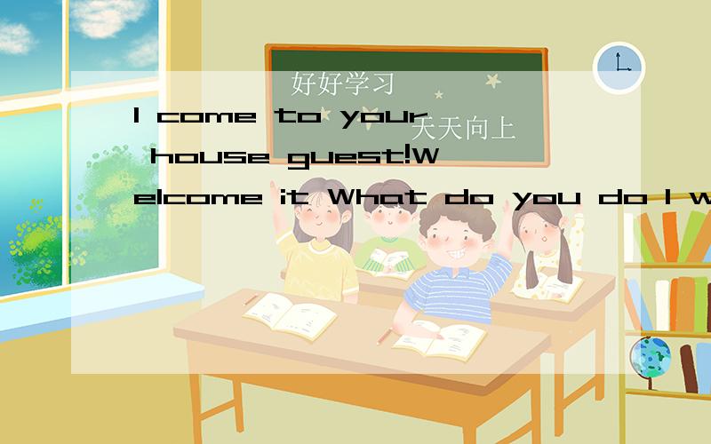 I come to your house guest!Welcome it What do you do I want