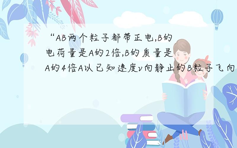 “AB两个粒子都带正电,B的电荷量是A的2倍,B的质量是A的4倍A以已知速度v向静止的B粒子飞向……（略）”