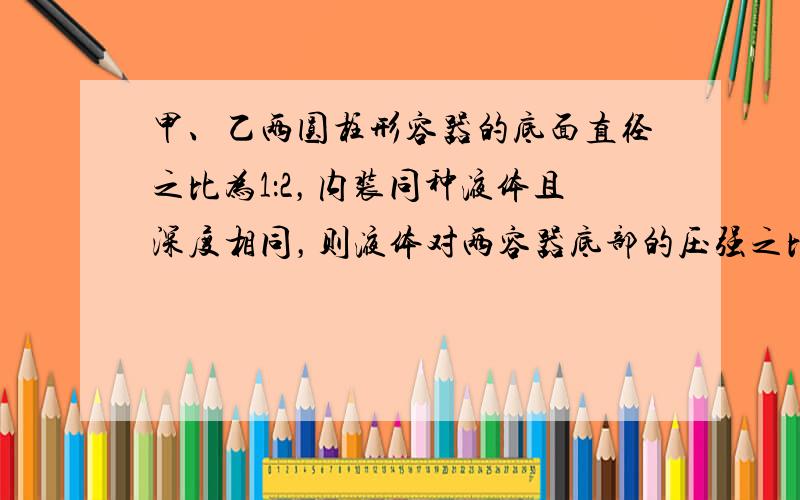 甲、乙两圆柱形容器的底面直径之比为1：2，内装同种液体且深度相同，则液体对两容器底部的压强之比为______，液体对两容