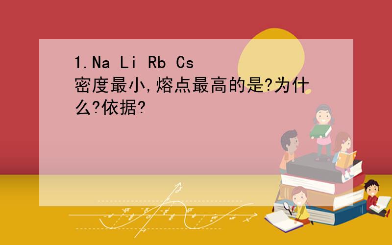 1.Na Li Rb Cs 密度最小,熔点最高的是?为什么?依据?