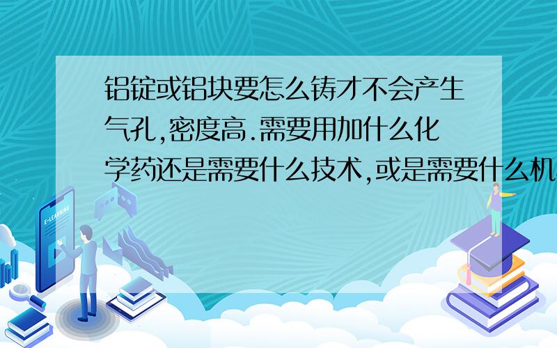 铝锭或铝块要怎么铸才不会产生气孔,密度高.需要用加什么化学药还是需要什么技术,或是需要什么机械、工具.