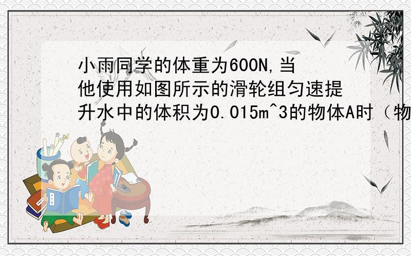 小雨同学的体重为600N,当他使用如图所示的滑轮组匀速提升水中的体积为0.015m^3的物体A时（物重始终未出